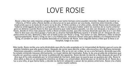 LOVE ROSIE Rosie y Alex han sido mejores amigos durante casi tanto tiempo como pueden recordar. Después de mostrar su infancia, el filme salta a Rosie.