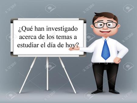 ¿Qué han investigado acerca de los temas a estudiar el día de hoy?
