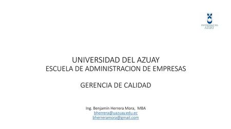UNIVERSIDAD DEL AZUAY ESCUELA DE ADMINISTRACION DE EMPRESAS GERENCIA DE CALIDAD Ing. Benjamín Herrera Mora, MBA bherrera@uazuay.edu.ec bherreramora@gmail.com.