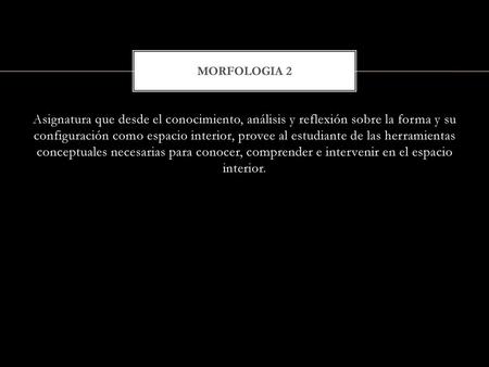 MORFOLOGIA 2 Asignatura que desde el conocimiento, análisis y reflexión sobre la forma y su configuración como espacio interior, provee al estudiante.