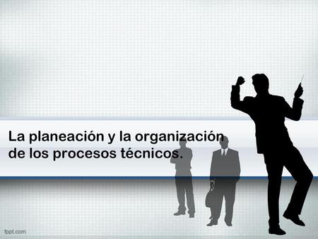 La planeación y la organización de los procesos técnicos.