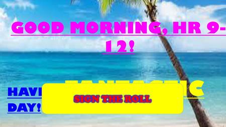 GOOD MORNING, HR 9-12! HAVE A FANTASTIC DAY! SIGN THE ROLL.