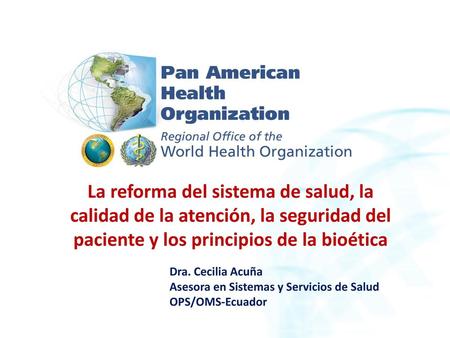 La reforma del sistema de salud, la calidad de la atención, la seguridad del paciente y los principios de la bioética Dra. Cecilia Acuña Asesora en Sistemas.