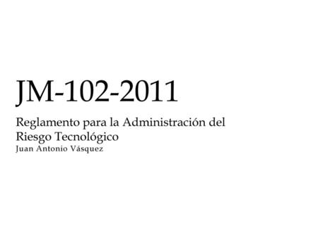 JM-102-2011 Reglamento para la Administración del Riesgo Tecnológico Juan Antonio Vásquez.