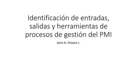 Identificación de entradas, salidas y herramientas de procesos de gestión del PMI Jairo A. Orozco L.