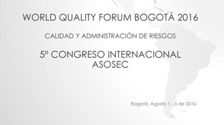 World Quality Forum Bogotá 2016 Calidad y Administración de Riesgos 5º CONGRESO INTERNACIONAL ASOSEC Bogotá, Agosto 1 - 5 de 2016.