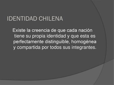 IDENTIDAD CHILENA Existe la creencia de que cada nación tiene su propia identidad y que esta es perfectamente distinguible, homogénea y compartida por.