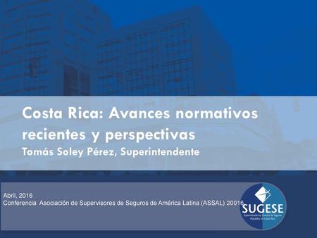 Costa Rica: Avances normativos recientes y perspectivas Tomás Soley Pérez, Superintendente Abril, 2016 Conferencia Asociación de Supervisores de Seguros.