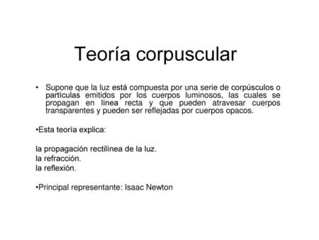 Teoría corpuscular Supone que la luz está compuesta por una serie de corpúsculos o partículas emitidos por los cuerpos luminosos, las cuales se propagan.