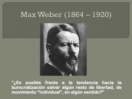 Max Weber (1864 – 1920) “¿Es posible frente a la tendencia hacia la burocratización salvar algún resto de libertad, de movimiento “individual”, en algún.