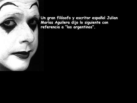 Un gran filósofo y escritor español Julian Marías Aguilera dijo lo siguiente con referencia a “los argentinos”.