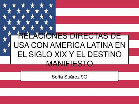 RELACIONES DIRECTAS DE USA CON AMERICA LATINA EN EL SIGLO XIX Y EL DESTINO MANIFIESTO Sofía Suárez 9G.