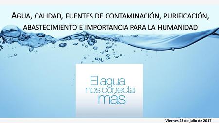 Agua, calidad, fuentes de contaminación, purificación, abastecimiento e importancia para la humanidad Viernes 28 de julio de 2017.