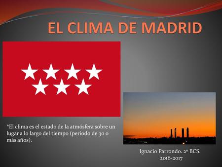 EL CLIMA DE MADRID *El clima es el estado de la atmósfera sobre un lugar a lo largo del tiempo (periodo de 30 o más años). Ignacio Parrondo. 2º BCS. 2016-2017.