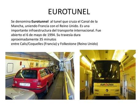EUROTUNEL Se denomina Eurotunnel  al tunel que cruza el Canal de la Mancha, uniendo Francia con el Reino Unido. Es una importante infraestructura del transporte.