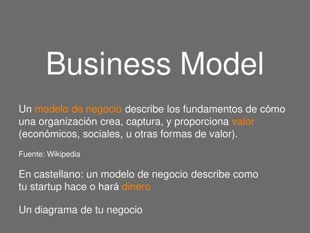 Business Model Un modelo de negocio describe los fundamentos de cómo una organización crea, captura, y proporciona valor (económicos, sociales, u otras.
