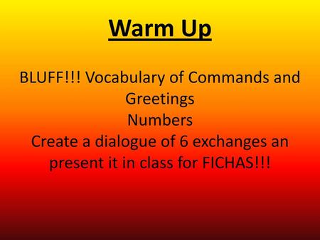 Warm Up BLUFF!!! Vocabulary of Commands and Greetings Numbers Create a dialogue of 6 exchanges an present it in class for FICHAS!!!