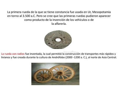 La primera rueda de la que se tiene constancia fue usada en Ur, Mesopotamia en torno al 3.500 a.C. Pero se cree que las primeras ruedas pudieron aparecer.