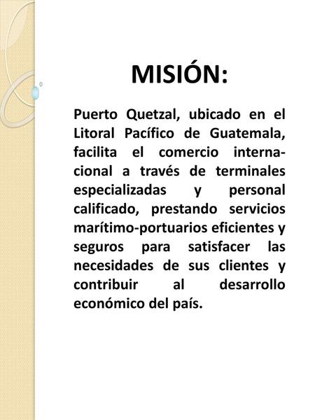 MISIÓN: Puerto Quetzal, ubicado en el Litoral Pacífico de Guatemala, facilita el comercio interna-cional a través de terminales especializadas y personal.