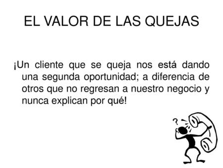 EL VALOR DE LAS QUEJAS ¡Un cliente que se queja nos está dando una segunda oportunidad; a diferencia de otros que no regresan a nuestro negocio y nunca.