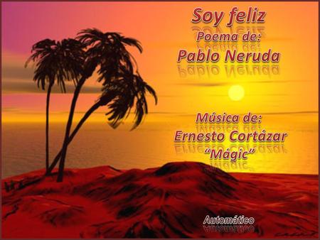 Soy feliz Pablo Neruda Poema de: Música de: Ernesto Cortázar “Mágic”