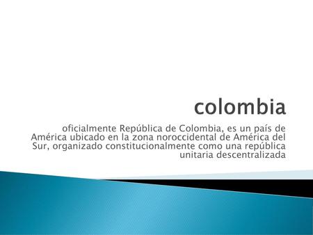 Colombia oficialmente República de Colombia, es un país de América ubicado en la zona noroccidental de América del Sur, organizado constitucionalmente.