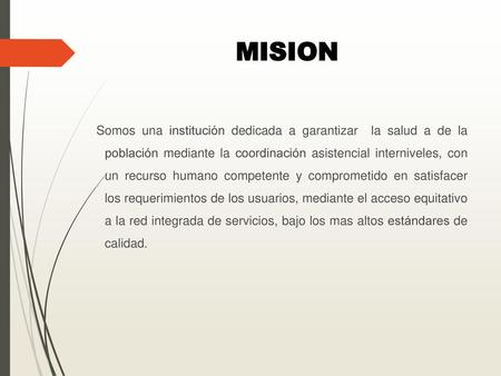 MISION Somos una institución dedicada a garantizar la salud a de la población mediante la coordinación asistencial interniveles, con un recurso humano.