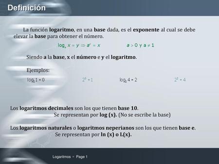 Definición La función logaritmo, en una base dada, es el exponente al cual se debe elevar la base para obtener el número. Siendo a la base, x el número.