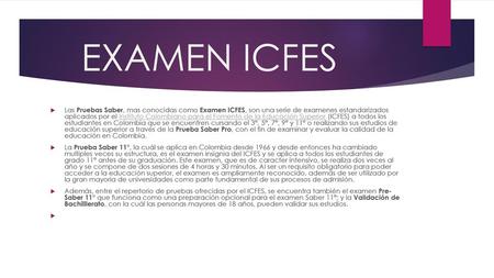 EXAMEN ICFES Las Pruebas Saber, mas conocidas como Examen ICFES, son una serie de examenes estandarizados aplicados por el Instituto Colombiano para el.