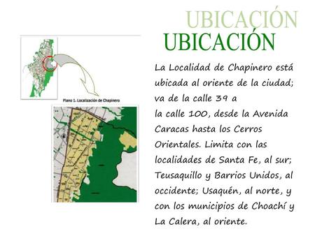 UBICACIÓN La Localidad de Chapinero está ubicada al oriente de la ciudad; va de la calle 39 a la calle 100, desde la Avenida Caracas hasta los Cerros Orientales.