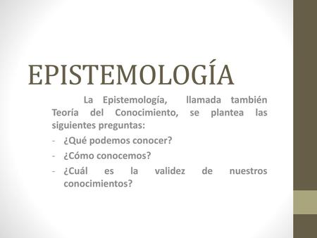 EPISTEMOLOGÍA La Epistemología, llamada también Teoría del Conocimiento, se plantea las siguientes preguntas: ¿Qué podemos conocer? ¿Cómo conocemos? ¿Cuál.