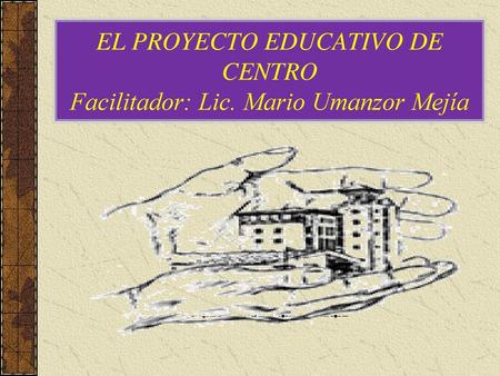 EL PROYECTO EDUCATIVO DE CENTRO Facilitador: Lic. Mario Umanzor Mejía