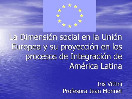 La Dimensión social en la Unión Europea y su proyección en los procesos de Integración de América Latina Iris Vittini Profesora Jean Monnet.