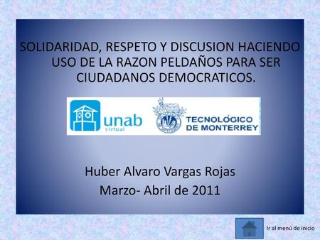 SOLIDARIDAD, RESPETO Y DISCUSION HACIENDO USO DE LA RAZON PELDAÑOS PARA SER CIUDADANOS DEMOCRATICOS. Huber Alvaro Vargas Rojas Marzo- Abril de 2011 Ir.