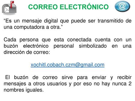 CORREO ELECTRÓNICO “Es un mensaje digital que puede ser transmitido de una computadora a otra.” Cada persona que esta conectada cuenta con un buzón electrónico.