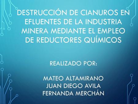 DESTRUCCIÓN DE CIANUROS EN EFLUENTES DE LA INDUSTRIA MINERA MEDIANTE EL EMPLEO DE REDUCTORES QUÍMICOS Realizado por: Mateo Altamirano Juan Diego Avila.