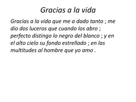 Gracias a la vida Gracias a la vida que me a dado tanto ; me dio dos luceros que cuando los abro ; perfecto distingo lo negro del blanco ; y en el alto.