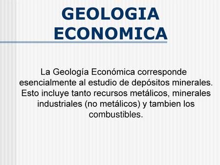GEOLOGIA ECONOMICA La Geología Económica corresponde esencialmente al estudio de depósitos minerales. Esto incluye tanto recursos metálicos, minerales.