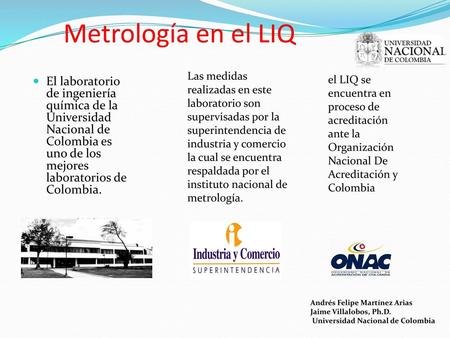 Metrología en el LIQ Las medidas realizadas en este laboratorio son supervisadas por la superintendencia de industria y comercio la cual se encuentra respaldada.