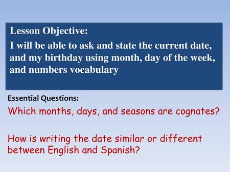 Lesson Objective: I will be able to ask and state the current date, and my birthday using month, day of the week, and numbers vocabulary Essential Questions: