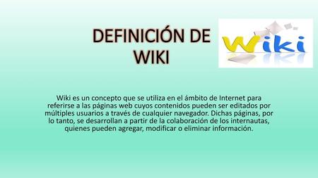 DEFINICIÓN DE WIKI Wiki es un concepto que se utiliza en el ámbito de Internet para referirse a las páginas web cuyos contenidos pueden ser editados por.