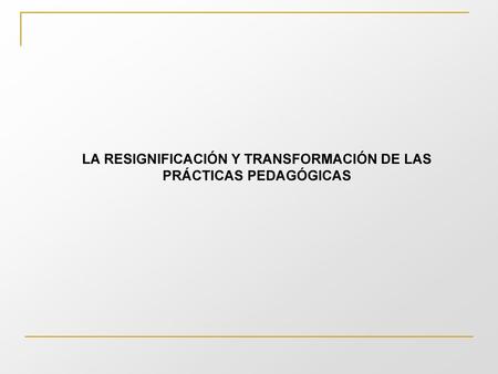 LA RESIGNIFICACIÓN Y TRANSFORMACIÓN DE LAS PRÁCTICAS PEDAGÓGICAS
