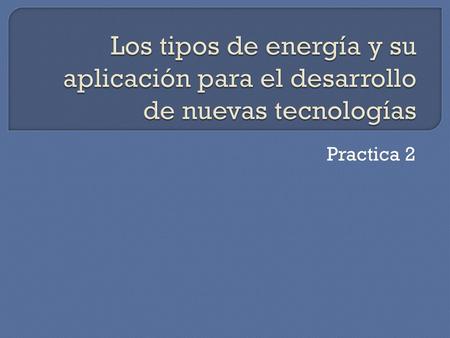 Los tipos de energía y su aplicación para el desarrollo de nuevas tecnologías Practica 2.