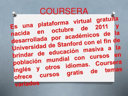COURSERA Es una plataforma virtual gratuita nacida en octubre de 2011 y desarrollada por académicos de la Universidad de Stanford con el fin de brindar.