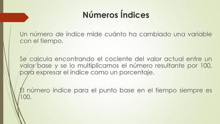 Números Índices Un número de índice mide cuánto ha cambiado una variable con el tiempo. Se calcula encontrando el cociente del valor actual entre un valor.