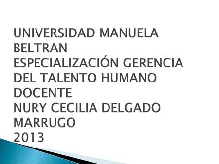 UNIVERSIDAD MANUELA BELTRAN ESPECIALIZACIÓN GERENCIA DEL TALENTO HUMANO DOCENTE NURY CECILIA DELGADO MARRUGO 2013.