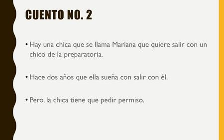 Cuento no. 2 Hay una chica que se llama Mariana que quiere salir con un chico de la preparatoria. Hace dos años que ella sueña con salir con él. Pero,