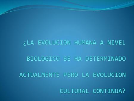 ¿LA EVOLUCION HUMANA A NIVEL BIOLOGICO SE HA DETERMINADO ACTUALMENTE PERO LA EVOLUCION CULTURAL CONTINUA?