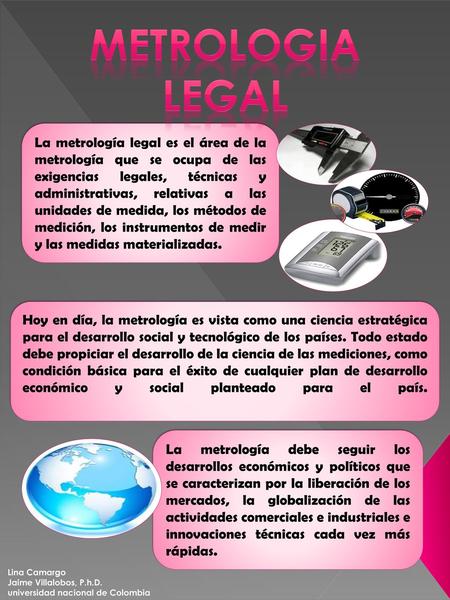 METROLOGIA LEGAL La metrología legal es el área de la metrología que se ocupa de las exigencias legales, técnicas y administrativas, relativas a las unidades.