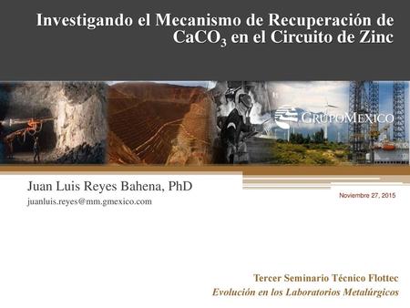 Investigando el Mecanismo de Recuperación de CaCO3 en el Circuito de Zinc Juan Luis Reyes Bahena, PhD juanluis.reyes@mm.gmexico.com Noviembre 27, 2015.